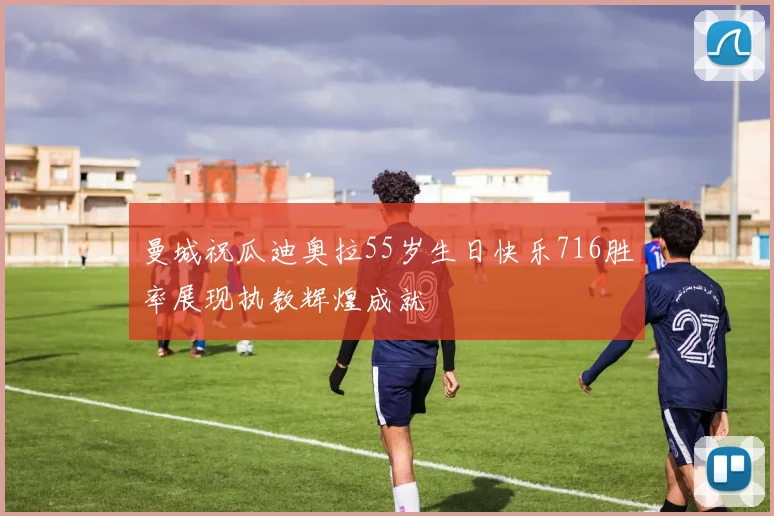曼城祝瓜迪奥拉55岁生日快乐716胜率展现执教辉煌成就