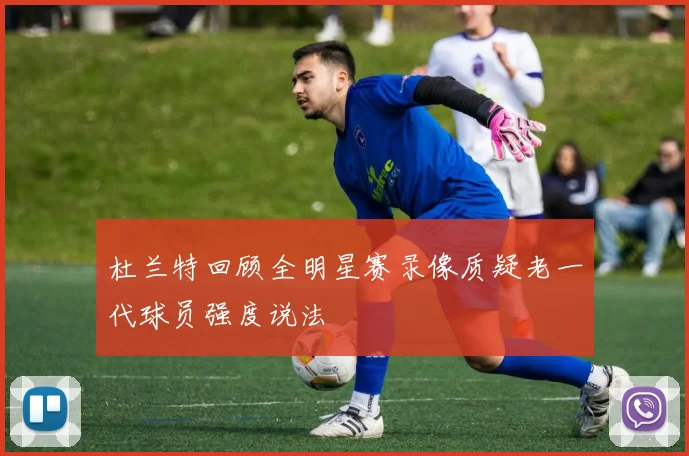 杜兰特回顾全明星赛录像质疑老一代球员强度说法