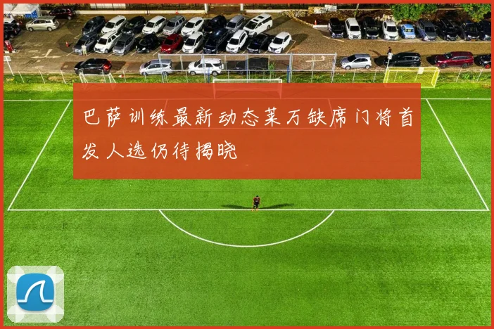 巴萨训练最新动态莱万缺席门将首发人选仍待揭晓